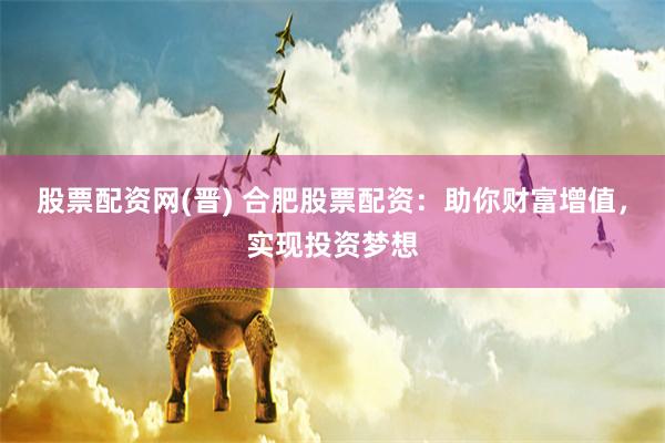 股票配资网(晋) 合肥股票配资：助你财富增值，实现投资梦想