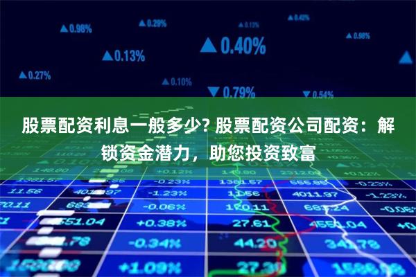 股票配资利息一般多少? 股票配资公司配资：解锁资金潜力，助您投资致富