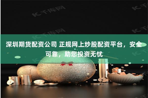 深圳期货配资公司 正规网上炒股配资平台，安全可靠，助您投资无忧
