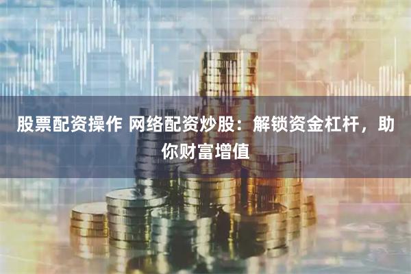 股票配资操作 网络配资炒股：解锁资金杠杆，助你财富增值