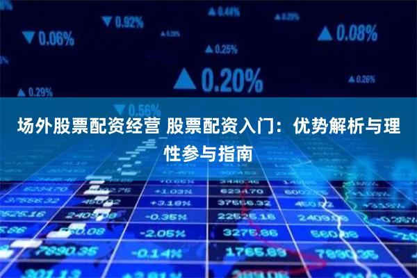 场外股票配资经营 股票配资入门：优势解析与理性参与指南