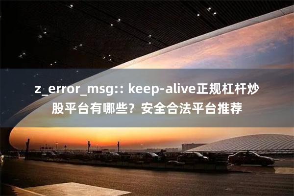z_error_msg:: keep-alive正规杠杆炒股平台有哪些?安全合法平台推荐